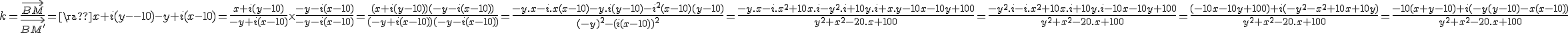 3$k=\frac{\vec{BM}}{\vec{BM^'}}=\frac{x+i(y-10)}{-y+i(x-10)}=\frac{x+i(y-10)}{-y+i(x-10)}\times\frac{-y-i(x-10)}{-y-i(x-10)}=\frac{(x+i(y-10))(-y-i(x-10))}{(-y+i(x-10))(-y-i(x-10))}=\frac{-y.x-i.x(x-10)-y.i(y-10)-i^2(x-10)(y-10)}{(-y)^2-(i(x-10))^2}=\frac{-y.x-i.x^2+10x.i-y^2.i+10y.i+x.y-10x-10y+100}{y^2+x^2-20.x+100}=\frac{-y^2.i-i.x^2+10x.i+10y.i-10x-10y+100}{y^2+x^2-20.x+100}=\frac{(-10x-10y+100)+i(-y^2-x^2+10x+10y)}{y^2+x^2-20.x+100}=\frac{-10(x+y-10)+i(-y(y-10)-x(x-10))}{y^2+x^2-20.x+100}